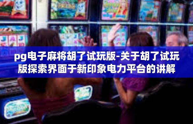 pg电子麻将胡了试玩版-关于胡了试玩版探索界面于新印象电力平台的讲解-pg电子麻将胡了试玩版