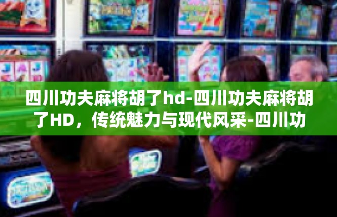 四川功夫麻将胡了hd-四川功夫麻将胡了HD，传统魅力与现代风采-四川功夫麻将胡了hd