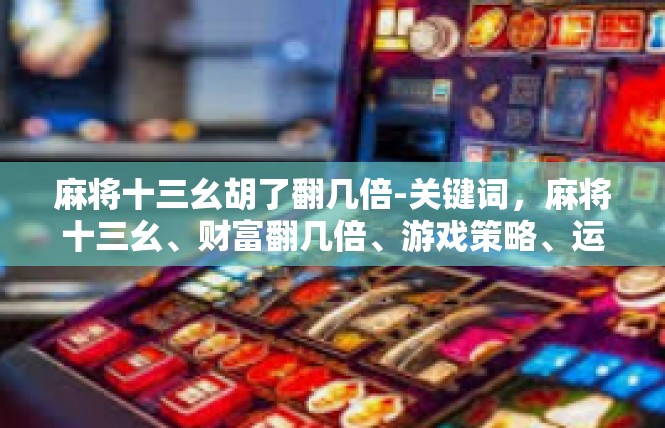 麻将十三幺胡了翻几倍-关键词，麻将十三幺、财富翻几倍、游戏策略、运气、努力-麻将十三幺胡了翻几倍
