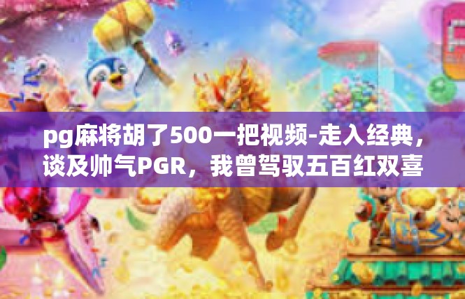 pg麻将胡了500一把视频-走入经典，谈及帅气PGR，我曾驾驭五百红双喜一次的视频回忆-pg麻将胡了500一把视频
