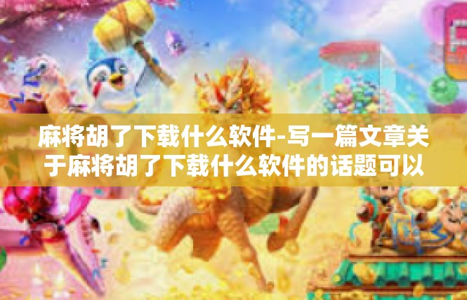 麻将胡了下载什么软件-写一篇文章关于麻将胡了下载什么软件的话题可以大致如上，总共字数的需要依实际用纸尺寸与文长度进行控制，麻将胡了下载什么软件