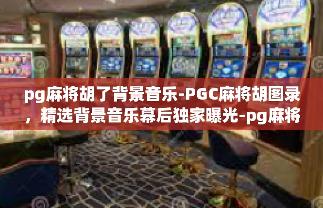 pg麻将胡了背景音乐-PGC麻将胡图录，精选背景音乐幕后独家曝光-pg麻将胡了背景音乐