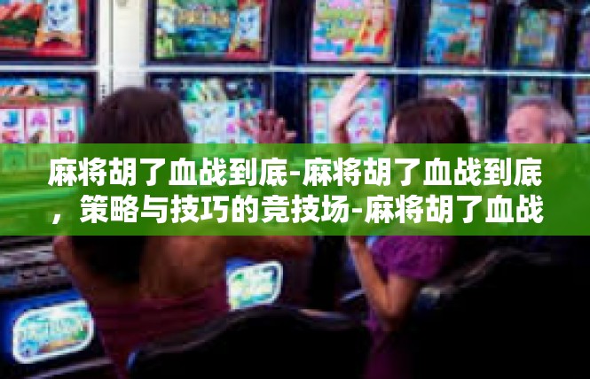 麻将胡了血战到底-麻将胡了血战到底，策略与技巧的竞技场-麻将胡了血战到底