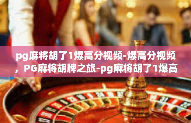 pg麻将胡了1爆高分视频-爆高分视频，PG麻将胡牌之旅-pg麻将胡了1爆高分视频