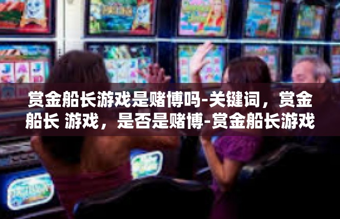 赏金船长游戏是赌博吗-关键词，赏金船长 游戏，是否是赌博-赏金船长游戏是赌博吗