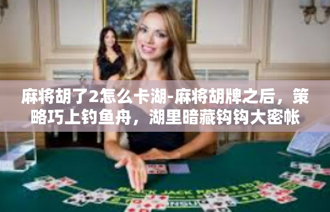 麻将胡了2怎么卡湖-麻将胡牌之后，策略巧上钓鱼舟，湖里暗藏钩钩大密帐-麻将胡了2怎么卡湖