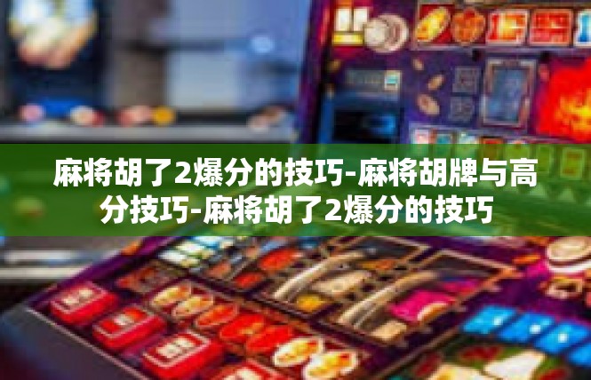 麻将胡了2爆分的技巧-麻将胡牌与高分技巧-麻将胡了2爆分的技巧