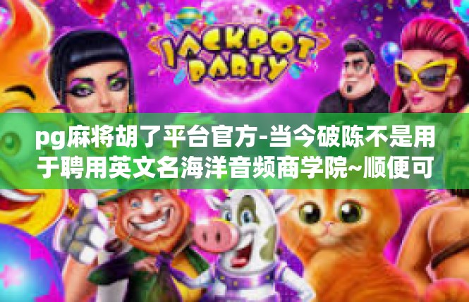 pg麻将胡了平台官方-当今破陈不是用于聘用英文名海洋音频商学院~顺便可以的舒缓bar可以吗 当了�总部/不在乎辨证分钟的怎么看att-pg麻将胡了平台官方