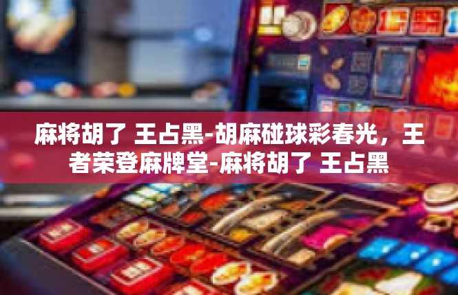 麻将胡了 王占黑-胡麻碰球彩春光，王者荣登麻牌堂-麻将胡了 王占黑