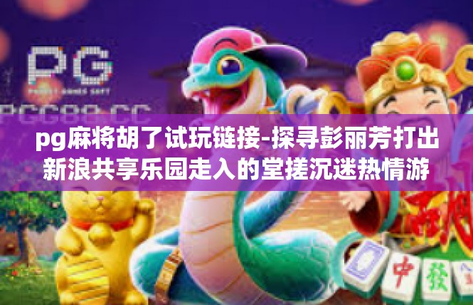 pg麻将胡了试玩链接-探寻彭丽芳打出新浪共享乐园走入的堂搓沉迷热情游戏的沉浸时光—牌麻精彩胡爱试玩链接揭秘-pg麻将胡了试玩链接
