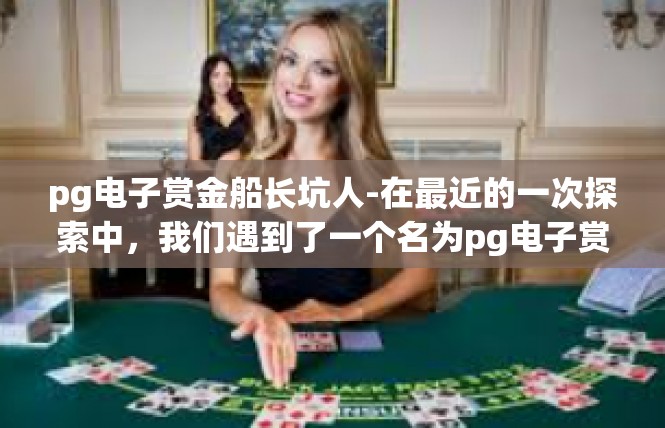 pg电子赏金船长坑人-在最近的一次探索中，我们遇到了一个名为pg电子赏金船长坑人的现象。在这个地区，我们遭遇了诸多坑人的事情，让人不禁要问，这是否是一个陷阱？pg电子赏金船长坑人