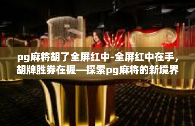 pg麻将胡了全屏红中-全屏红中在手，胡牌胜券在握—探索pg麻将的新境界-pg麻将胡了全屏红中
