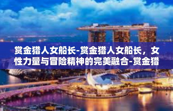 赏金猎人女船长-赏金猎人女船长，女性力量与冒险精神的完美融合-赏金猎人女船长