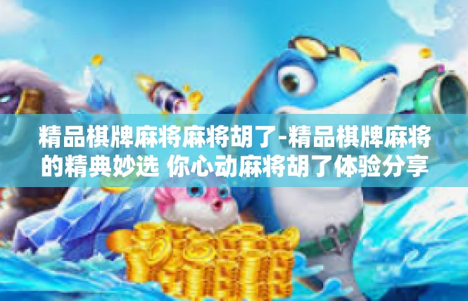 精品棋牌麻将麻将胡了-精品棋牌麻将的精典妙选 你心动麻将胡了体验分享-精品棋牌麻将麻将胡了