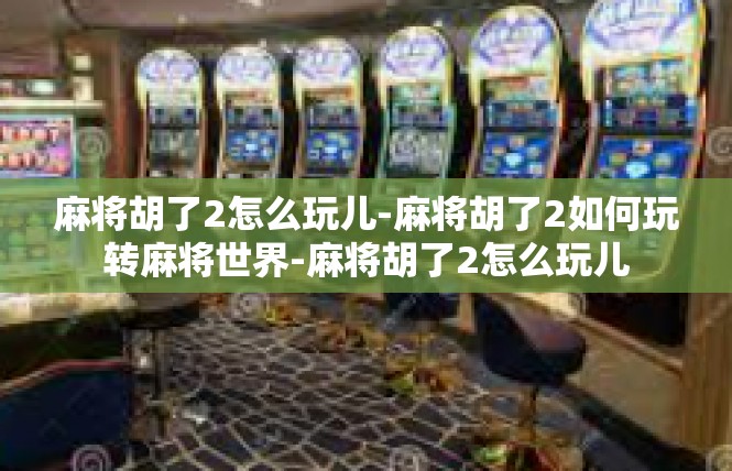 麻将胡了2怎么玩儿-麻将胡了2如何玩转麻将世界-麻将胡了2怎么玩儿