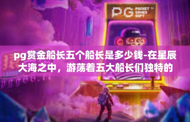 pg赏金船长五个船长是多少钱-在星辰大海之中，游荡着五大船长们独特的光芒。这些船长是神秘的星辰之星，在玩家世界中不断崭露头角。关于他们究竟是如何构成的，多少元的价格引得众人好奇不已。pg赏金船长五个船长是多少钱