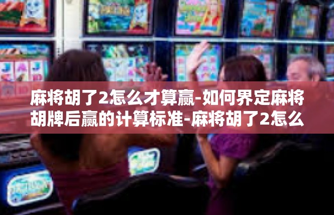 麻将胡了2怎么才算赢-如何界定麻将胡牌后赢的计算标准-麻将胡了2怎么才算赢
