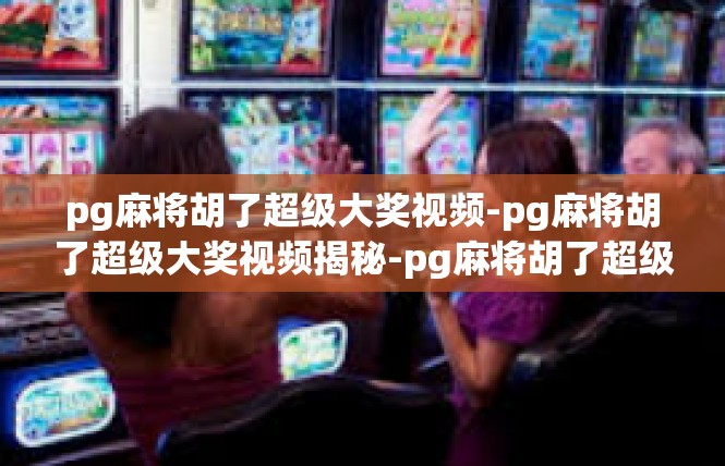 pg麻将胡了超级大奖视频-pg麻将胡了超级大奖视频揭秘-pg麻将胡了超级大奖视频