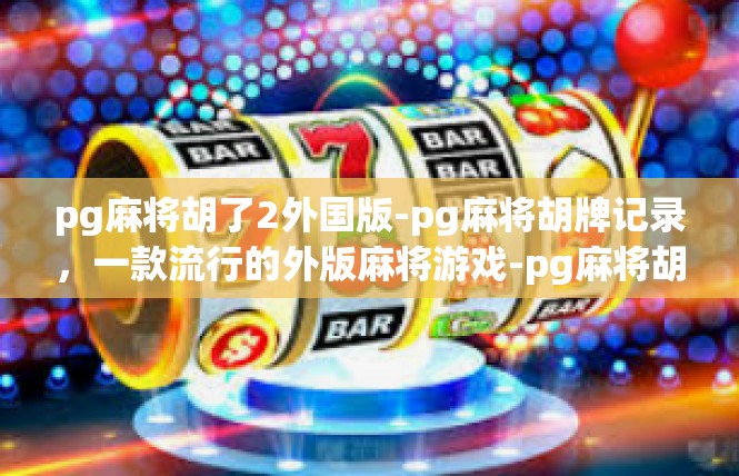 pg麻将胡了2外国版-pg麻将胡牌记录，一款流行的外版麻将游戏-pg麻将胡了2外国版