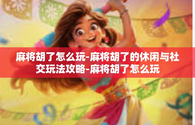 麻将胡了怎么玩-麻将胡了的休闲与社交玩法攻略-麻将胡了怎么玩