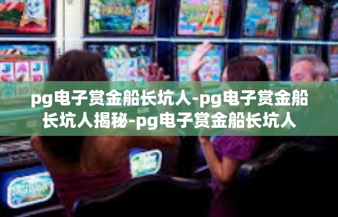 pg电子赏金船长坑人-pg电子赏金船长坑人揭秘-pg电子赏金船长坑人