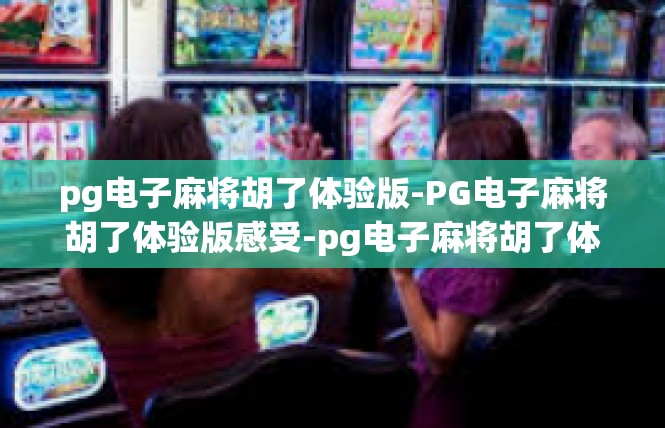 pg电子麻将胡了体验版-PG电子麻将胡了体验版感受-pg电子麻将胡了体验版