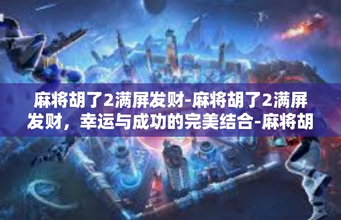 麻将胡了2满屏发财-麻将胡了2满屏发财，幸运与成功的完美结合-麻将胡了2满屏发财