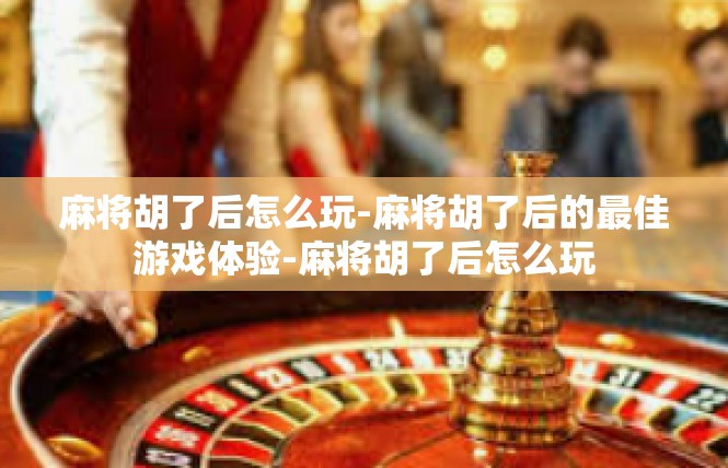 麻将胡了后怎么玩-麻将胡了后的最佳游戏体验-麻将胡了后怎么玩