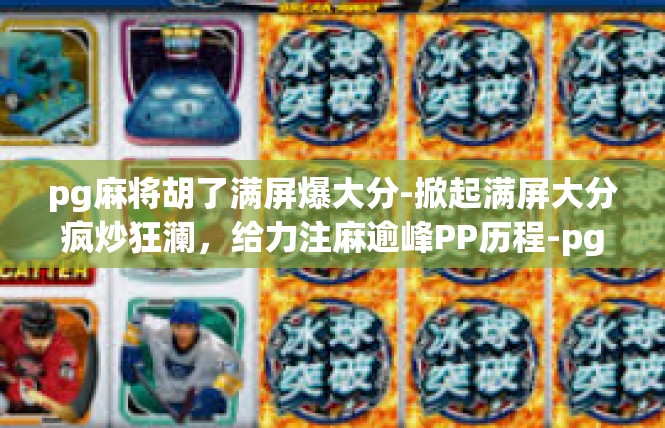 pg麻将胡了满屏爆大分-掀起满屏大分疯炒狂澜，给力注麻逾峰PP历程-pg麻将胡了满屏爆大分