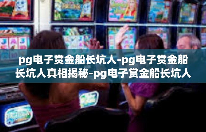 pg电子赏金船长坑人-pg电子赏金船长坑人真相揭秘-pg电子赏金船长坑人
