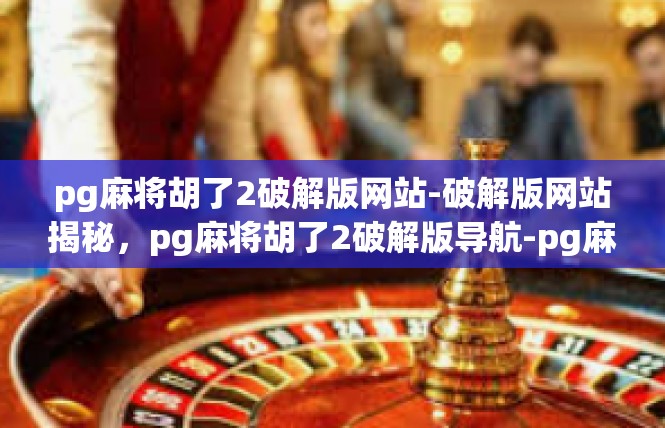 pg麻将胡了2破解版网站-破解版网站揭秘，pg麻将胡了2破解版导航-pg麻将胡了2破解版网站