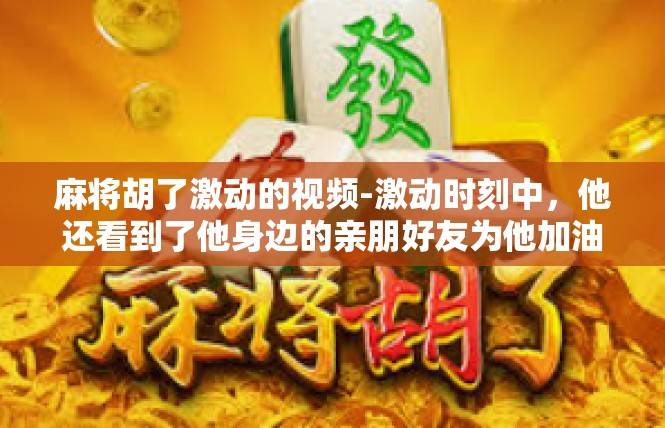 麻将胡了激动的视频-激动时刻中，他还看到了他身边的亲朋好友为他加油打气。他们眼中闪烁着敬佩和祝福的光芒，那是对他努力和付出的认可和鼓励。那份团结和友情在他心中激起了更强烈的共鸣。麻将胡了激动的视频