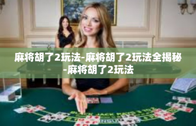 麻将胡了2玩法-麻将胡了2玩法全揭秘-麻将胡了2玩法