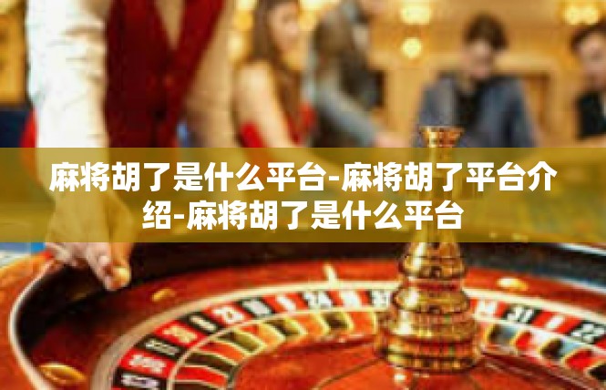 麻将胡了是什么平台-麻将胡了平台介绍-麻将胡了是什么平台