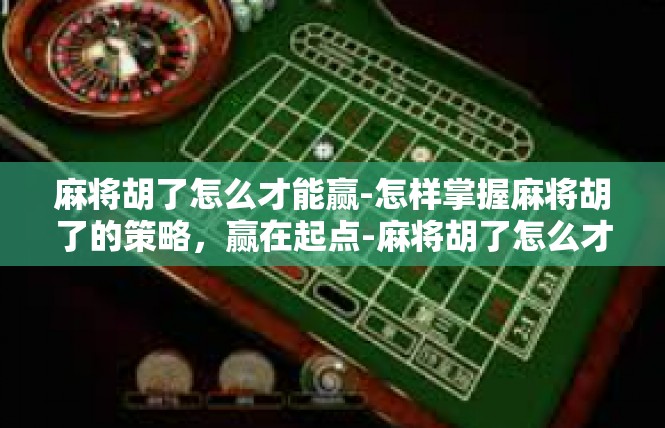 麻将胡了怎么才能赢-怎样掌握麻将胡了的策略，赢在起点-麻将胡了怎么才能赢