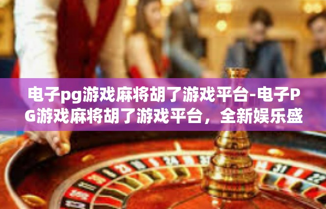 电子pg游戏麻将胡了游戏平台-电子PG游戏麻将胡了游戏平台，全新娱乐盛宴-电子pg游戏麻将胡了游戏平台
