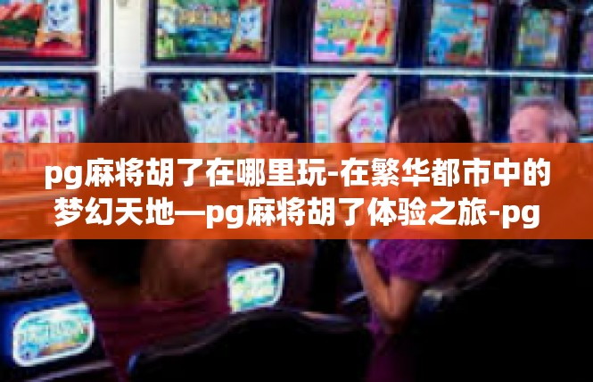 pg麻将胡了在哪里玩-在繁华都市中的梦幻天地—pg麻将胡了体验之旅-pg麻将胡了在哪里玩