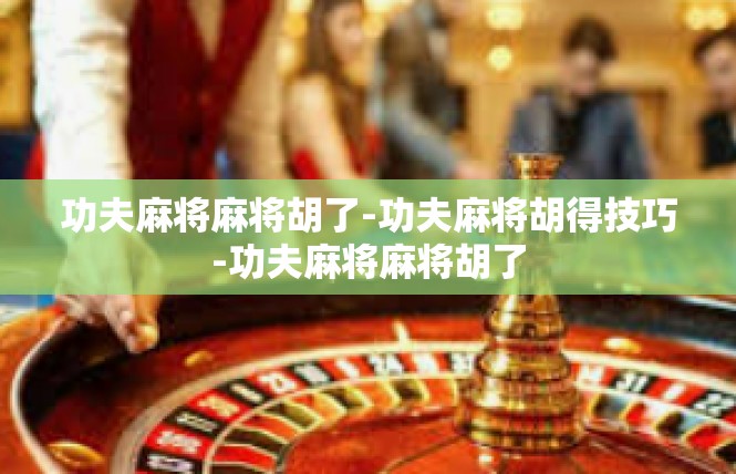 功夫麻将麻将胡了-功夫麻将胡得技巧-功夫麻将麻将胡了