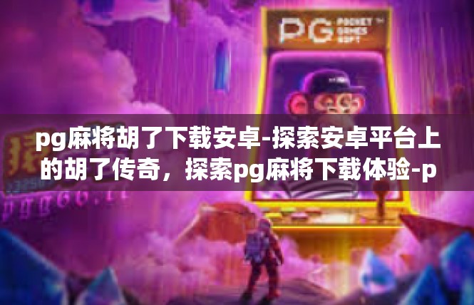 pg麻将胡了下载安卓-探索安卓平台上的胡了传奇，探索pg麻将下载体验-pg麻将胡了下载安卓