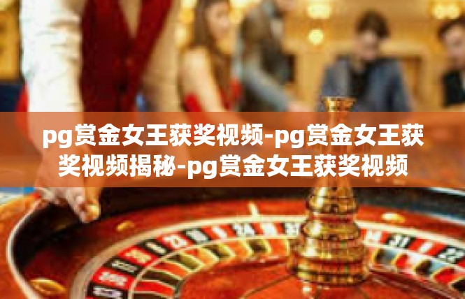 pg赏金女王获奖视频-pg赏金女王获奖视频揭秘-pg赏金女王获奖视频