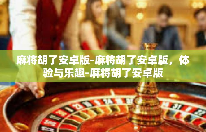 麻将胡了安卓版-麻将胡了安卓版，体验与乐趣-麻将胡了安卓版