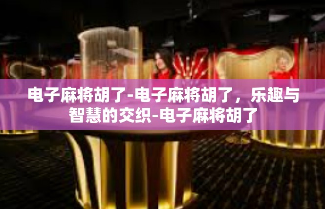 电子麻将胡了-电子麻将胡了，乐趣与智慧的交织-电子麻将胡了