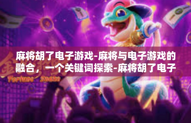 麻将胡了电子游戏-麻将与电子游戏的融合，一个关键词探索-麻将胡了电子游戏