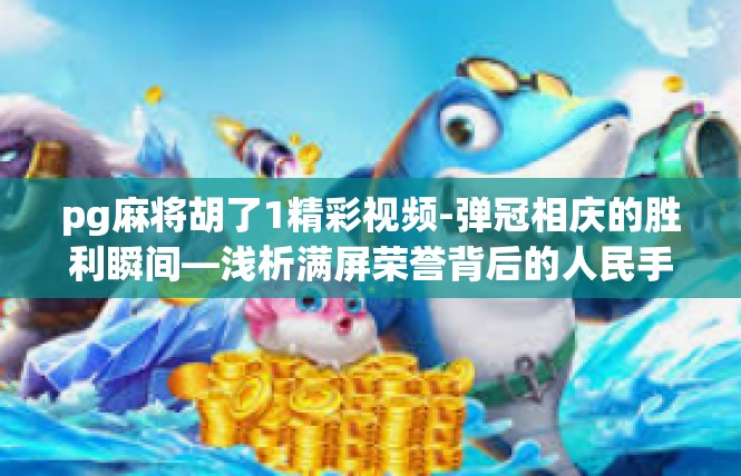 pg麻将胡了1精彩视频-弹冠相庆的胜利瞬间—浅析满屏荣誉背后的人民手游界特辑，独特模式的醉人心动之处—段外的经典手势 解码某些比赛的最佳锦集，pg麻将胡了1精彩视频