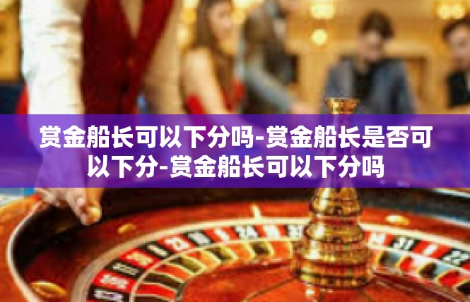 赏金船长可以下分吗-赏金船长是否可以下分-赏金船长可以下分吗