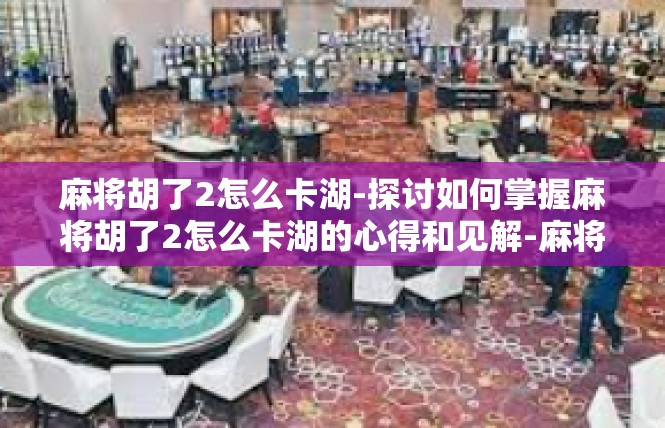 麻将胡了2怎么卡湖-探讨如何掌握麻将胡了2怎么卡湖的心得和见解-麻将胡了2怎么卡湖