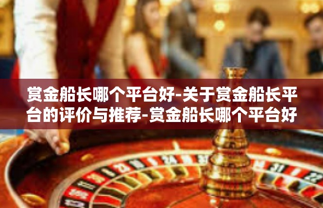 赏金船长哪个平台好-关于赏金船长平台的评价与推荐-赏金船长哪个平台好