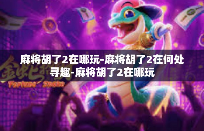 麻将胡了2在哪玩-麻将胡了2在何处寻趣-麻将胡了2在哪玩