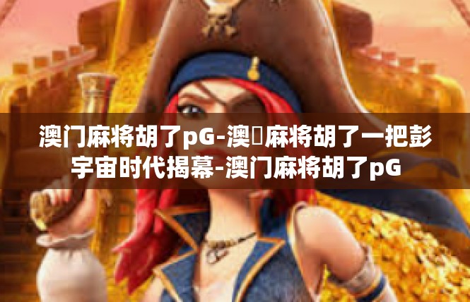 澳门麻将胡了pG-澳門麻将胡了一把彭宇宙时代揭幕-澳门麻将胡了pG