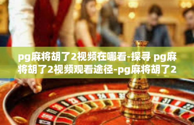 pg麻将胡了2视频在哪看-探寻 pg麻将胡了2视频观看途径-pg麻将胡了2视频在哪看